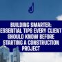 BUILDING SMARTER: ESSENTIAL TIPS EVERY CLIENT SHOULD KNOW BEFORE STARTING A CONSTRUCTION PROJECT.